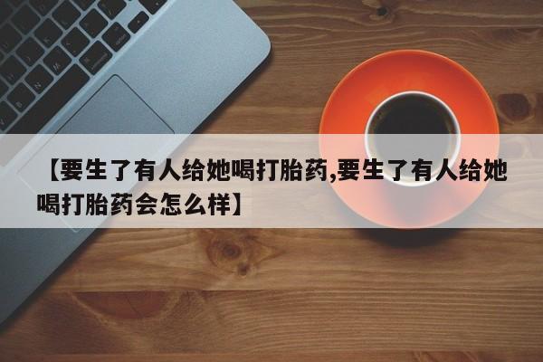 米非米索网上药店官网【要生了有人给她喝打胎药,要生了有人给她喝打胎药会怎么样】