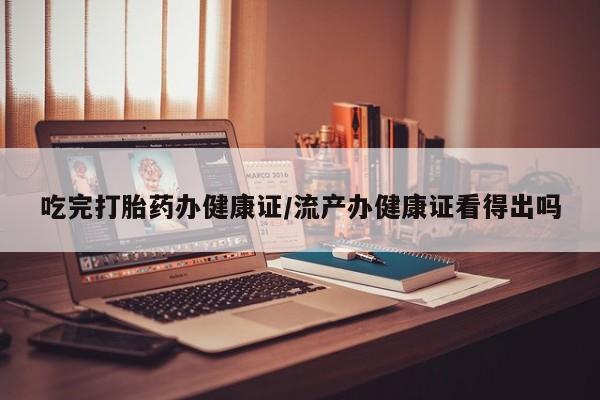 米非米索网上药店官网吃完打胎药办健康证/流产办健康证看得出吗