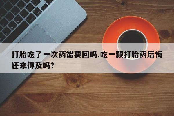 米非米索网上药店官网打胎吃了一次药能要回吗.吃一颗打胎药后悔还来得及吗？