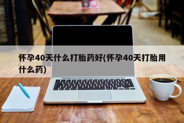 米非米索网上药店官网怀孕40天什么打胎药好(怀孕40天打胎用什么药)