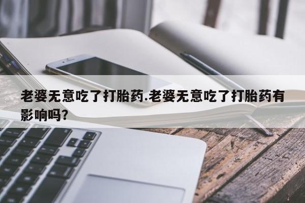 米非米索网上药店官网老婆无意吃了打胎药.老婆无意吃了打胎药有影响吗？