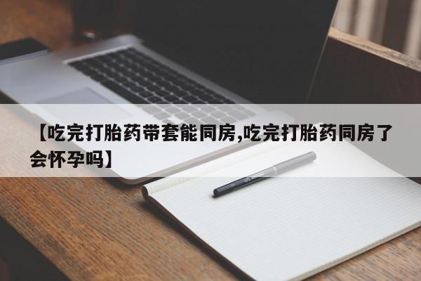 米非米索网上药店官网【吃完打胎药带套能同房,吃完打胎药同房了会怀孕吗】