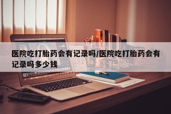 米非米索网上药店官网医院吃打胎药会有记录吗/医院吃打胎药会有记录吗多少钱