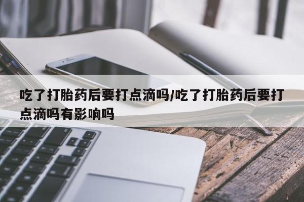 米非米索网上药店官网吃了打胎药后要打点滴吗/吃了打胎药后要打点滴吗有影响吗