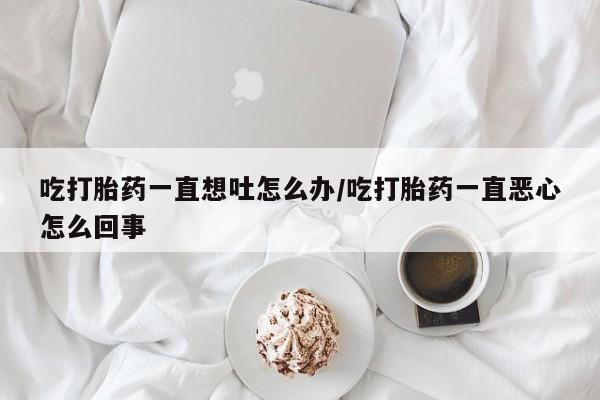 米非米索网上药店官网吃打胎药一直想吐怎么办/吃打胎药一直恶心怎么回事