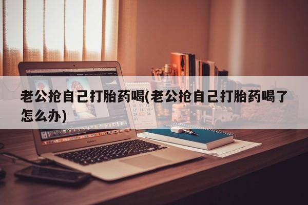 米非米索网上药店官网老公抢自己打胎药喝(老公抢自己打胎药喝了怎么办)