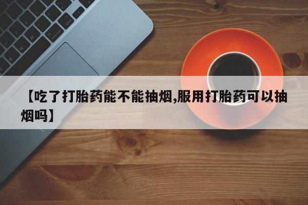 米非米索网上药店官网【吃了打胎药能不能抽烟,服用打胎药可以抽烟吗】
