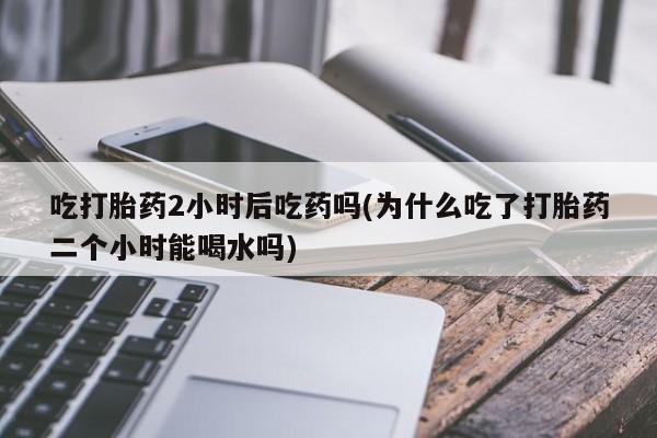 米非米索网上药店官网吃打胎药2小时后吃药吗(为什么吃了打胎药二个小时能喝水吗)