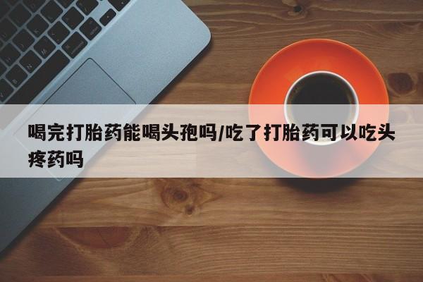 米非米索网上药店官网喝完打胎药能喝头孢吗/吃了打胎药可以吃头疼药吗