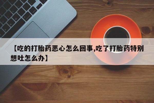 米非米索网上药店官网【吃的打胎药恶心怎么回事,吃了打胎药特别想吐怎么办】