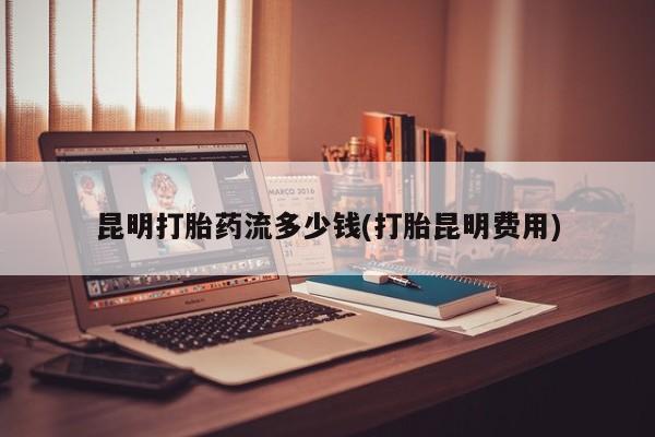 米非米索网上药店官网昆明打胎药流多少钱(打胎昆明费用)