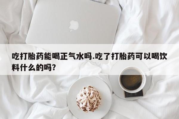 米非米索网上药店官网吃打胎药能喝正气水吗.吃了打胎药可以喝饮料什么的吗？