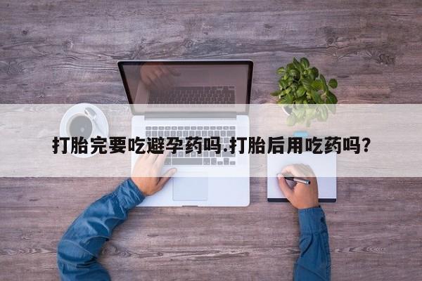 米非米索网上药店官网打胎完要吃避孕药吗.打胎后用吃药吗？