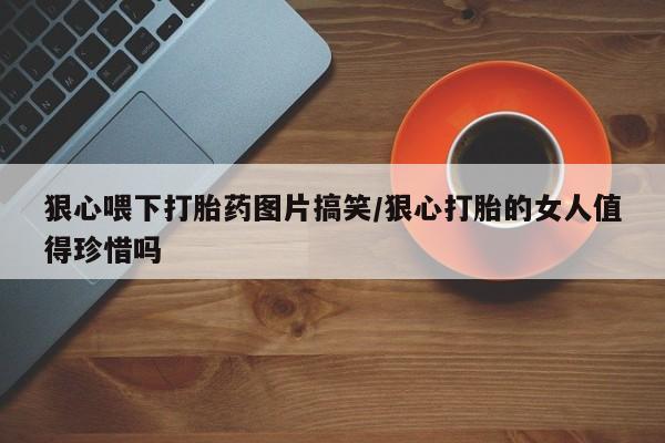 米非米索网上药店官网狠心喂下打胎药图片搞笑/狠心打胎的女人值得珍惜吗