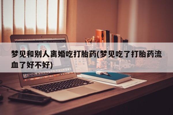 米非米索网上药店官网梦见和别人离婚吃打胎药(梦见吃了打胎药流血了好不好)