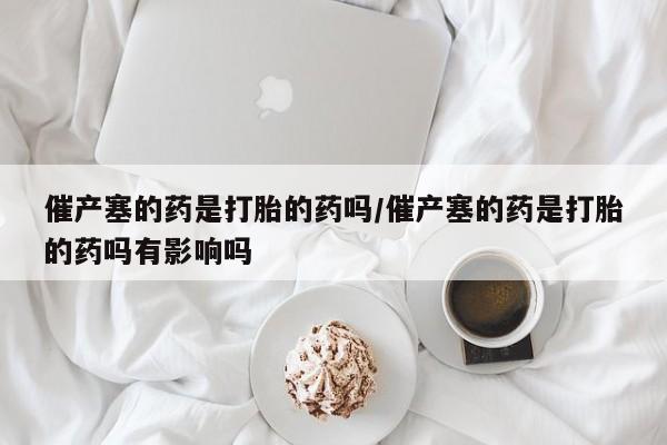 米非米索网上药店官网催产塞的药是打胎的药吗/催产塞的药是打胎的药吗有影响吗