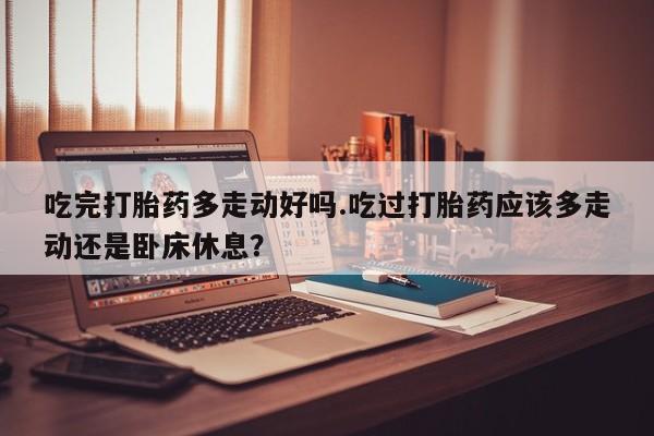 米非米索网上药店官网吃完打胎药多走动好吗.吃过打胎药应该多走动还是卧床休息？