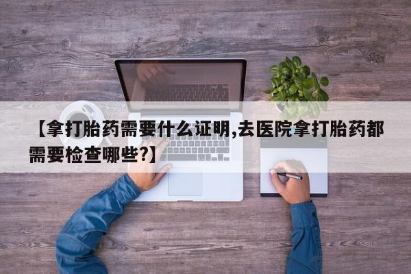 米非米索网上药店官网【拿打胎药需要什么证明,去医院拿打胎药都需要检查哪些?】