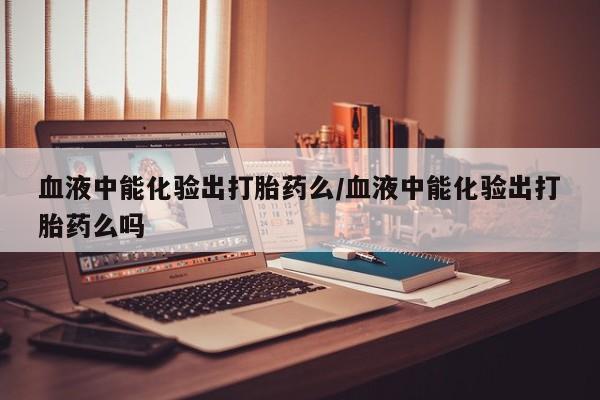米非米索网上药店官网血液中能化验出打胎药么/血液中能化验出打胎药么吗