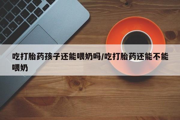 米非米索网上药店官网吃打胎药孩子还能喂奶吗/吃打胎药还能不能喂奶
