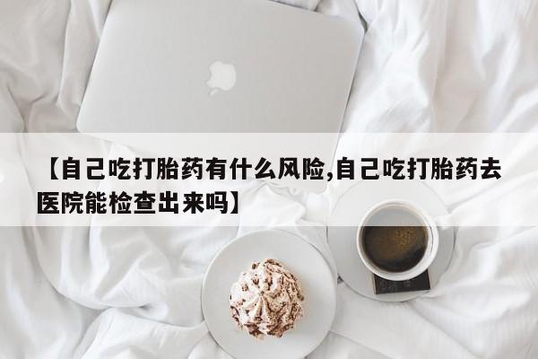 米非米索网上药店官网【自己吃打胎药有什么风险,自己吃打胎药去医院能检查出来吗】