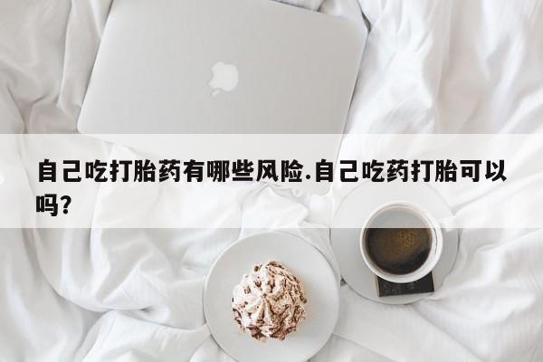 米非米索网上药店官网自己吃打胎药有哪些风险.自己吃药打胎可以吗？