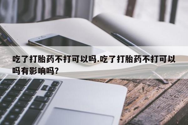 米非米索网上药店官网吃了打胎药不打可以吗.吃了打胎药不打可以吗有影响吗？