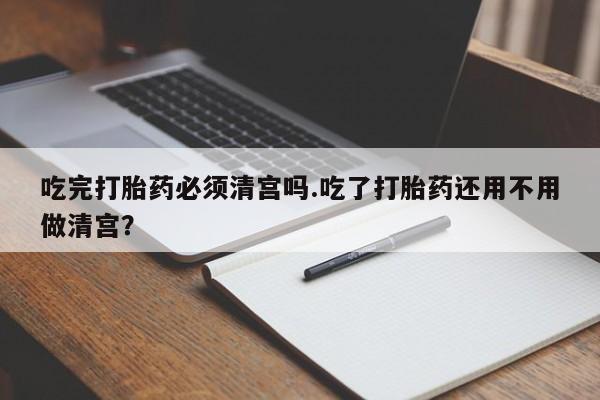 米非米索网上药店官网吃完打胎药必须清宫吗.吃了打胎药还用不用做清宫？