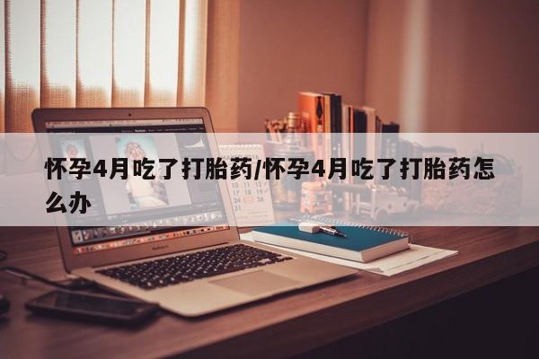 米非米索网上药店官网怀孕4月吃了打胎药/怀孕4月吃了打胎药怎么办
