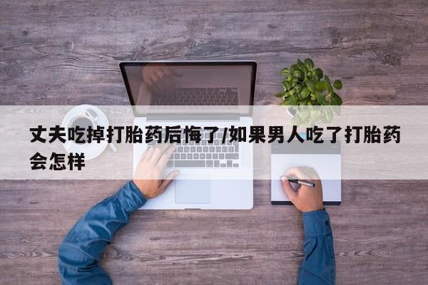 米非米索网上药店官网丈夫吃掉打胎药后悔了/如果男人吃了打胎药会怎样