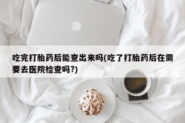 米非米索网上药店官网吃完打胎药后能查出来吗(吃了打胎药后在需要去医院检查吗?)