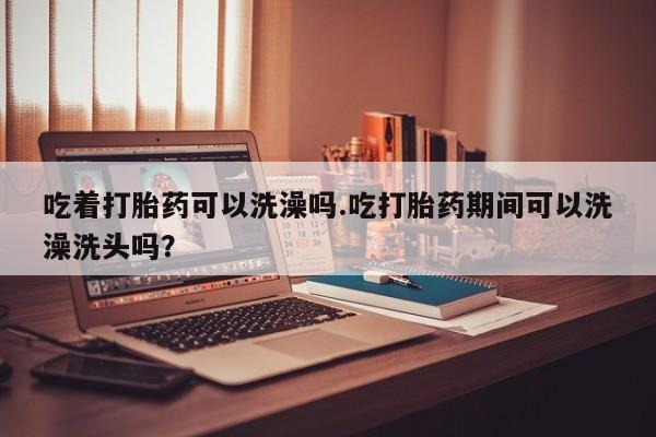 米非米索网上药店官网吃着打胎药可以洗澡吗.吃打胎药期间可以洗澡洗头吗？