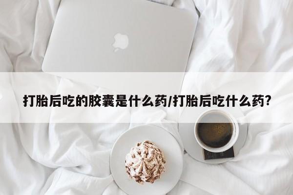 米非米索网上药店官网打胎后吃的胶囊是什么药/打胎后吃什么药?