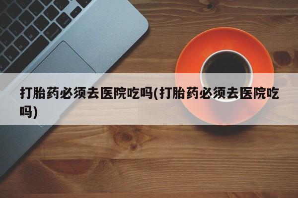 米非米索网上药店官网打胎药必须去医院吃吗(打胎药必须去医院吃吗)