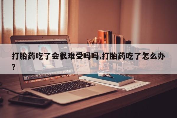 米非米索网上药店官网打胎药吃了会很难受吗吗.打胎药吃了怎么办？