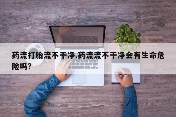 米非米索网上药店官网药流打胎流不干净.药流流不干净会有生命危险吗？