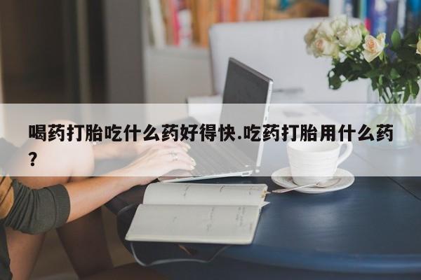 米非米索网上药店官网喝药打胎吃什么药好得快.吃药打胎用什么药？