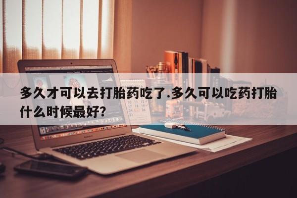 米非米索网上药店官网多久才可以去打胎药吃了.多久可以吃药打胎什么时候最好？