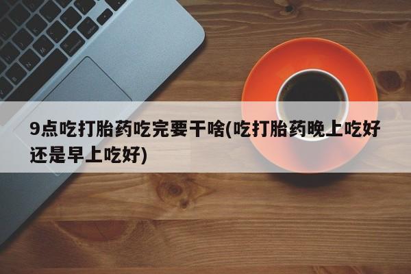 米非米索网上药店官网9点吃打胎药吃完要干啥(吃打胎药晚上吃好还是早上吃好)