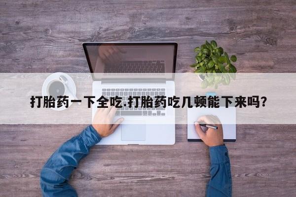 米非米索网上药店官网打胎药一下全吃.打胎药吃几顿能下来吗?