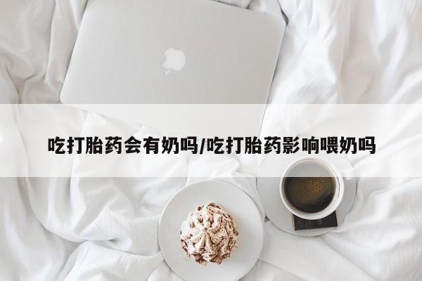 米非米索网上药店官网吃打胎药会有奶吗/吃打胎药影响喂奶吗