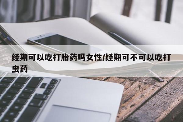 米非米索网上药店官网经期可以吃打胎药吗女性/经期可不可以吃打虫药