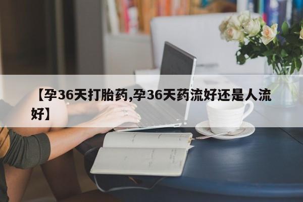 米非米索网上药店官网【孕36天打胎药,孕36天药流好还是人流好】