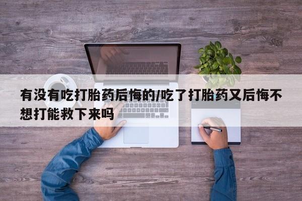 米非米索网上药店官网有没有吃打胎药后悔的/吃了打胎药又后悔不想打能救下来吗