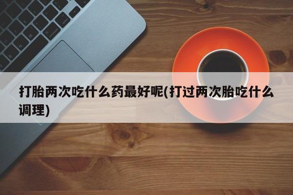 米非米索网上药店官网打胎两次吃什么药最好呢(打过两次胎吃什么调理)