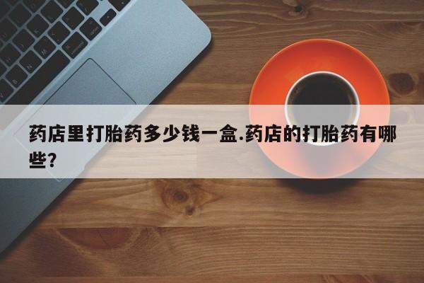 米非米索网上药店官网药店里打胎药多少钱一盒.药店的打胎药有哪些？