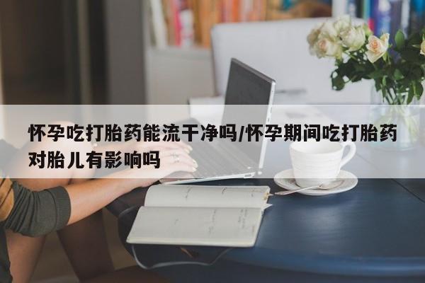 米非米索网上药店官网怀孕吃打胎药能流干净吗/怀孕期间吃打胎药对胎儿有影响吗