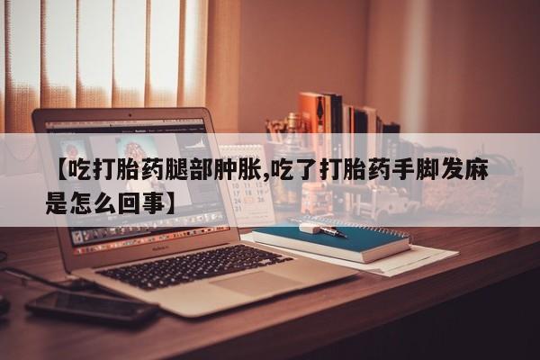 米非米索网上药店官网【吃打胎药腿部肿胀,吃了打胎药手脚发麻 是怎么回事】