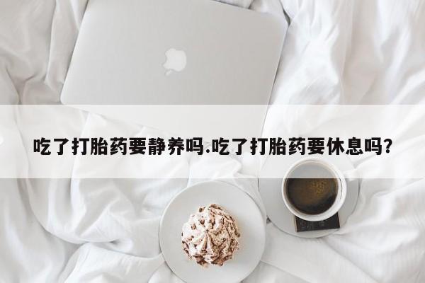 米非米索网上药店官网吃了打胎药要静养吗.吃了打胎药要休息吗？