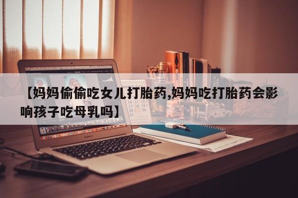 米非米索网上药店官网【妈妈偷偷吃女儿打胎药,妈妈吃打胎药会影响孩子吃母乳吗】